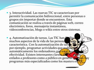  3. Interactividad. Las nuevas TIC se caracterizan por
permitir la comunicación bidireccional, entre personas o
grupos sin importar donde se encuentren. Esta
comunicación se realiza a través de páginas web, correo
electrónico, foros, mensajería instantánea,
videoconferencias, blogs o wikis entre otros sistemas.
 4. Automatización de tareas. Las TIC han facilitado
muchos aspectos de la vida de las personas gracias a esta
característica. Con la automatización de tareas podemos,
por ejemplo, programar actividades que realizaran
automáticamente los ordenadores con total seguridad y
efectividad. Existen interesantes cursos de TIC, desde
enfados a profesores como a público en general. Incluso hay
programas más especializados como los masters en TIC.
 