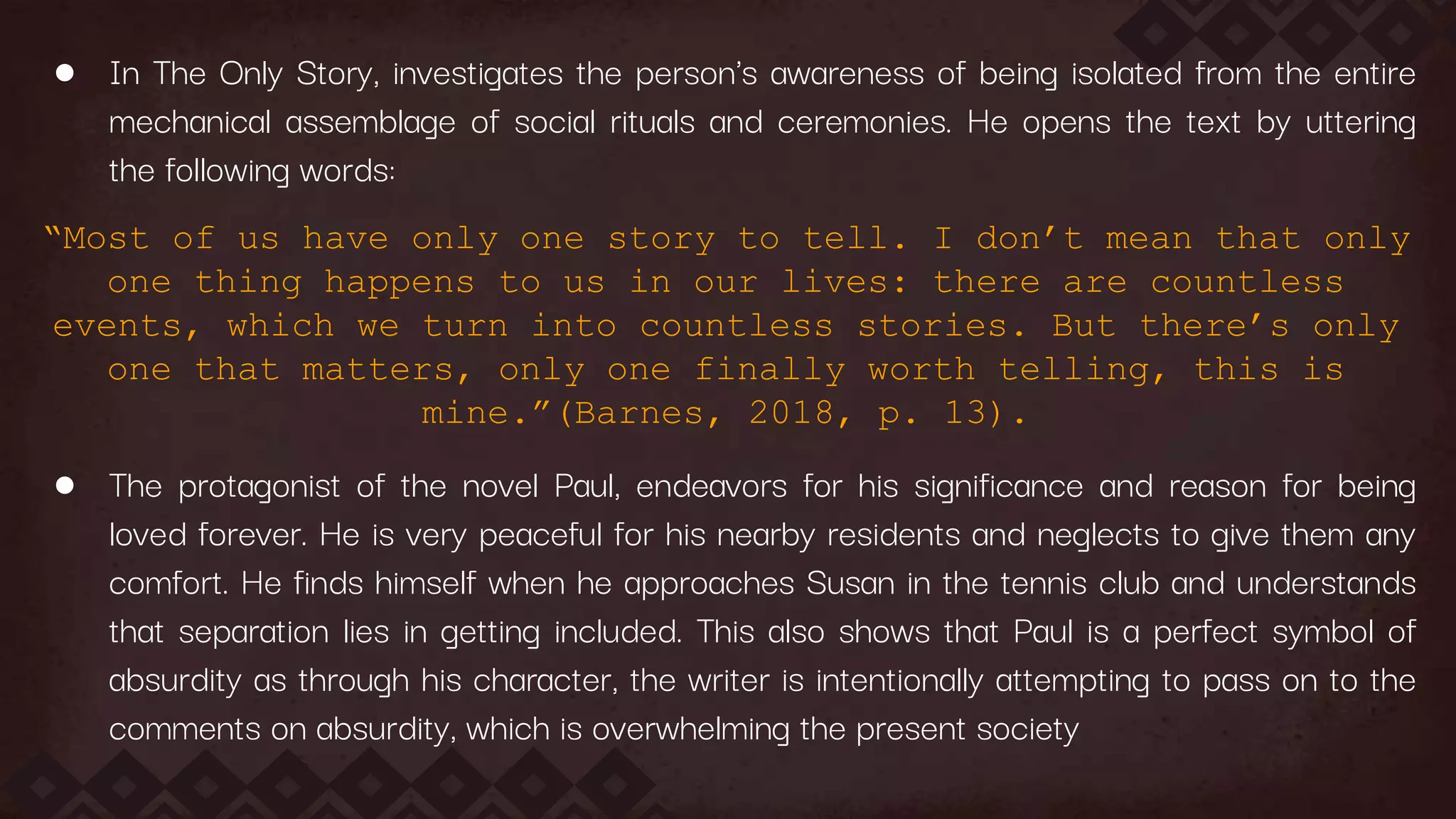 ● In The Only Story, investigates the person's awareness of being isolated from the entire
mechanical assemblage of social rituals and ceremonies. He opens the text by uttering
the following words:
“Most of us have only one story to tell. I don’t mean that only
one thing happens to us in our lives: there are countless
events, which we turn into countless stories. But there’s only
one that matters, only one finally worth telling, this is
mine.”(Barnes, 2018, p. 13).
● The protagonist of the novel Paul, endeavors for his significance and reason for being
loved forever. He is very peaceful for his nearby residents and neglects to give them any
comfort. He finds himself when he approaches Susan in the tennis club and understands
that separation lies in getting included. This also shows that Paul is a perfect symbol of
absurdity as through his character, the writer is intentionally attempting to pass on to the
comments on absurdity, which is overwhelming the present society
 