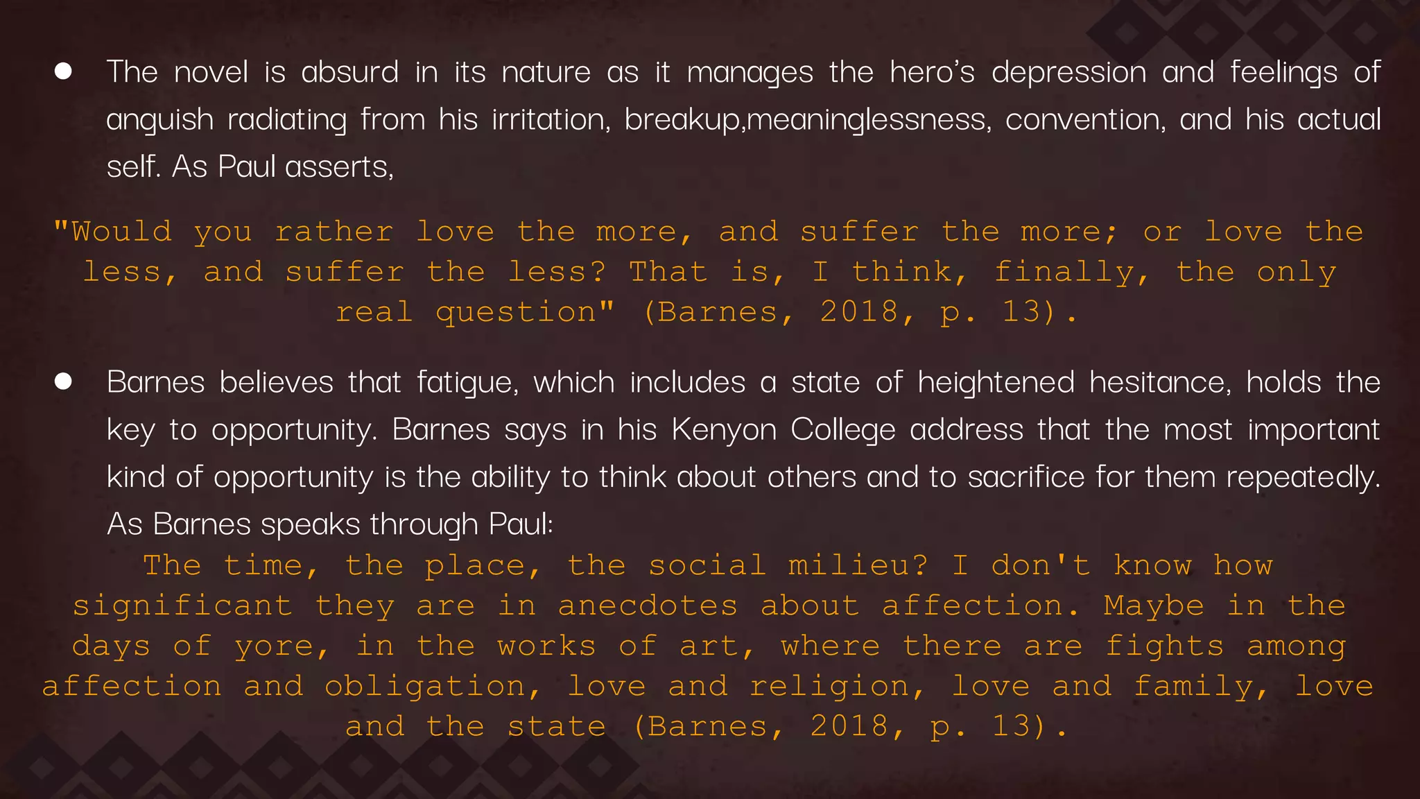 ● The novel is absurd in its nature as it manages the hero's depression and feelings of
anguish radiating from his irritation, breakup,meaninglessness, convention, and his actual
self. As Paul asserts,
"Would you rather love the more, and suffer the more; or love the
less, and suffer the less? That is, I think, finally, the only
real question" (Barnes, 2018, p. 13).
● Barnes believes that fatigue, which includes a state of heightened hesitance, holds the
key to opportunity. Barnes says in his Kenyon College address that the most important
kind of opportunity is the ability to think about others and to sacrifice for them repeatedly.
As Barnes speaks through Paul:
The time, the place, the social milieu? I don't know how
significant they are in anecdotes about affection. Maybe in the
days of yore, in the works of art, where there are fights among
affection and obligation, love and religion, love and family, love
and the state (Barnes, 2018, p. 13).
 