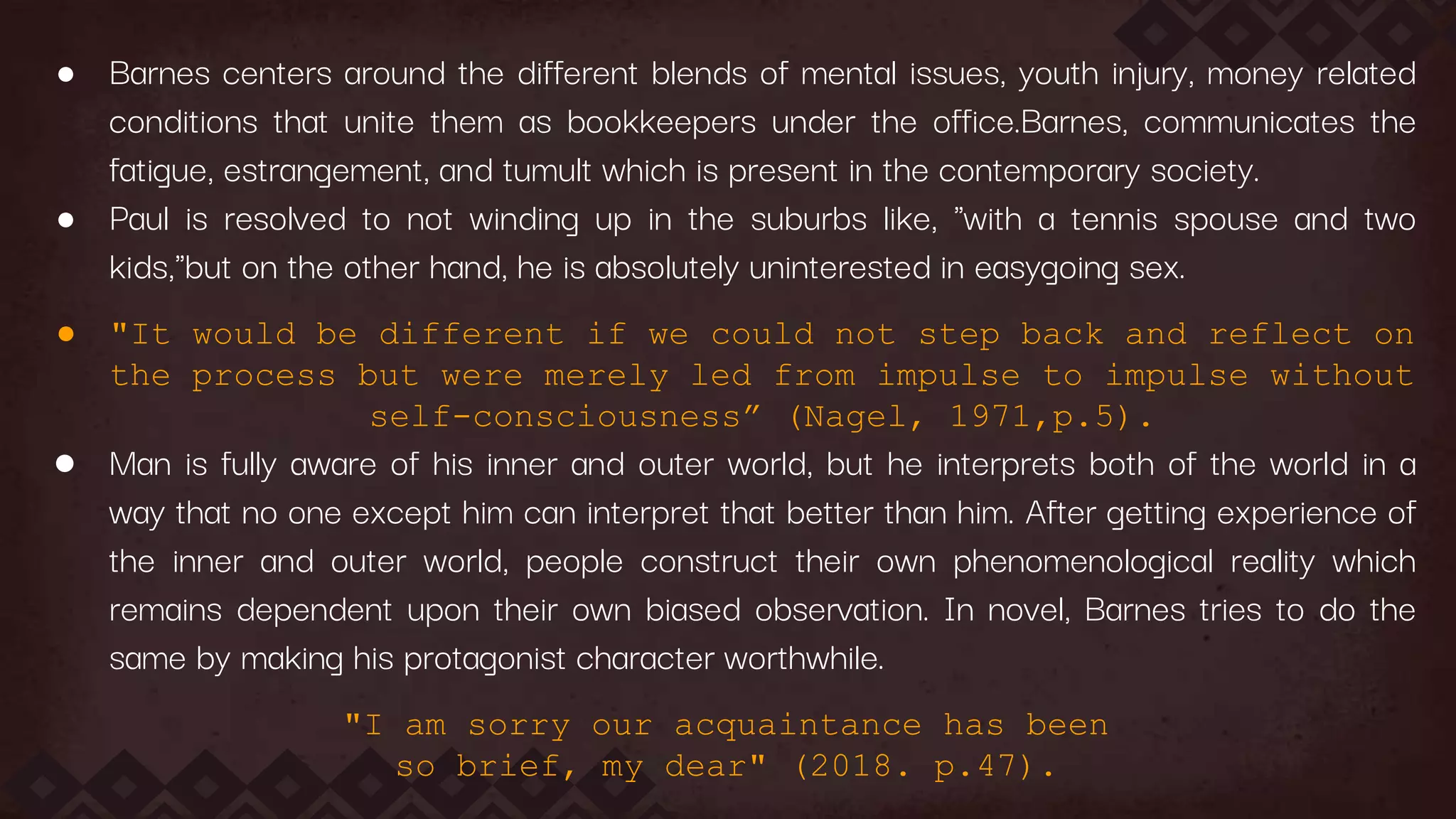 ● Barnes centers around the different blends of mental issues, youth injury, money related
conditions that unite them as bookkeepers under the office.Barnes, communicates the
fatigue, estrangement, and tumult which is present in the contemporary society.
● Paul is resolved to not winding up in the suburbs like, "with a tennis spouse and two
kids,"but on the other hand, he is absolutely uninterested in easygoing sex.
● "It would be different if we could not step back and reflect on
the process but were merely led from impulse to impulse without
self-consciousness” (Nagel, 1971,p.5).
● Man is fully aware of his inner and outer world, but he interprets both of the world in a
way that no one except him can interpret that better than him. After getting experience of
the inner and outer world, people construct their own phenomenological reality which
remains dependent upon their own biased observation. In novel, Barnes tries to do the
same by making his protagonist character worthwhile.
"I am sorry our acquaintance has been
so brief, my dear" (2018. p.47).
 