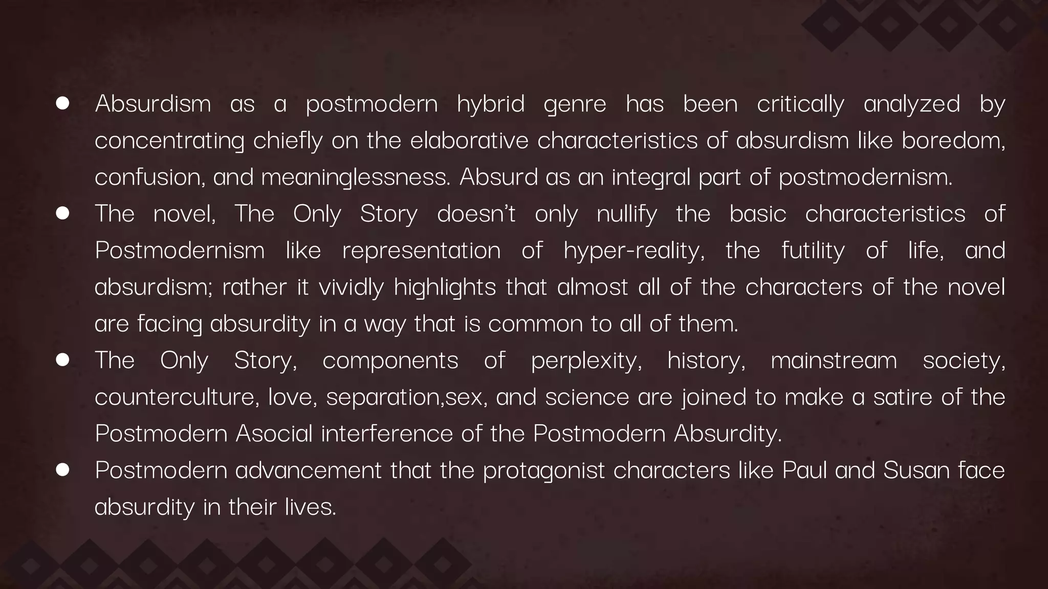● Absurdism as a postmodern hybrid genre has been critically analyzed by
concentrating chiefly on the elaborative characteristics of absurdism like boredom,
confusion, and meaninglessness. Absurd as an integral part of postmodernism.
● The novel, The Only Story doesn't only nullify the basic characteristics of
Postmodernism like representation of hyper-reality, the futility of life, and
absurdism; rather it vividly highlights that almost all of the characters of the novel
are facing absurdity in a way that is common to all of them.
● The Only Story, components of perplexity, history, mainstream society,
counterculture, love, separation,sex, and science are joined to make a satire of the
Postmodern Asocial interference of the Postmodern Absurdity.
● Postmodern advancement that the protagonist characters like Paul and Susan face
absurdity in their lives.
 