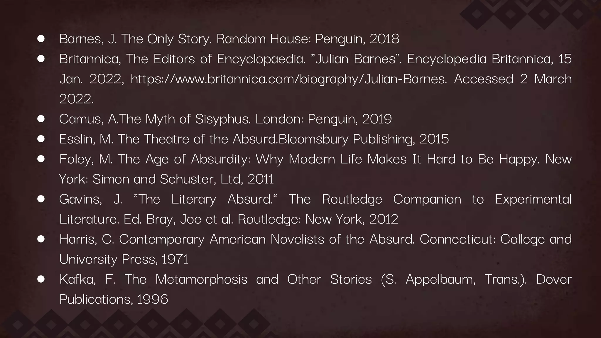 ● Barnes, J. The Only Story. Random House: Penguin, 2018
● Britannica, The Editors of Encyclopaedia. "Julian Barnes". Encyclopedia Britannica, 15
Jan. 2022, https://www.britannica.com/biography/Julian-Barnes. Accessed 2 March
2022.
● Camus, A.The Myth of Sisyphus. London: Penguin, 2019
● Esslin, M. The Theatre of the Absurd.Bloomsbury Publishing, 2015
● Foley, M. The Age of Absurdity: Why Modern Life Makes It Hard to Be Happy. New
York: Simon and Schuster, Ltd, 2011
● Gavins, J. “The Literary Absurd.” The Routledge Companion to Experimental
Literature. Ed. Bray, Joe et al. Routledge: New York, 2012
● Harris, C. Contemporary American Novelists of the Absurd. Connecticut: College and
University Press, 1971
● Kafka, F. The Metamorphosis and Other Stories (S. Appelbaum, Trans.). Dover
Publications, 1996
 