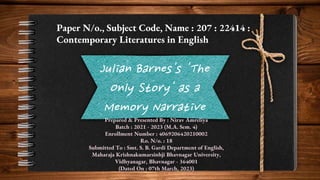 Julian Barnes's 'The
Only Story' as a
Memory Narrative
Paper N/o., Subject Code, Name : 207 : 22414 :
Contemporary Literatures in English
Prepared & Presented By : Nirav Amreliya
Batch : 2021 - 2023 (M.A. Sem. 4)
Enrollment Number : 4069206420210002
Ro. N/o. : 18
Submitted To : Smt. S. B. Gardi Department of English,
Maharaja Krishnakumarsinhji Bhavnagar University,
Vidhyanagar, Bhavnagar - 364001
(Dated On : 07th March, 2023)
 
