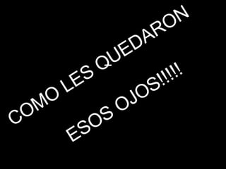 COMO LES QUEDARON  ESOS OJOS!!!!! 