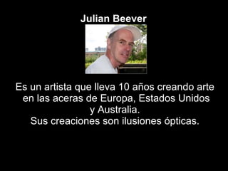 Julian   Beever   Es un artista que lleva 10 años creando arte en las aceras de Europa, Estados Unidos y Australia.  Sus creaciones son ilusiones ópticas. 