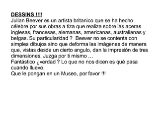 DESSINS !!!! Julian Beever es un artista britanico que se ha hecho célebre por sus obras a tiza que realiza sobre las aceras inglesas, francesas, alemanas, americanas, australianas y belgas. Su particularidad ? Beever no se contenta con simples dibujos sino que deforma las imágenes de manera que, vistas desde un cierto angulo, dan la impresión de tres dimensiones. Juzga por ti mismo … Fantástico ¿verdad ? Lo que no nos dicen es qué pasa cuando llueve. Que le pongan en un Museo, por favor !!!