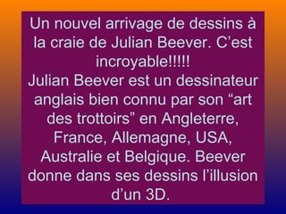 Un nouvel arrivage de dessins à
la craie de Julian Beever. C’est
incroyable!!!!!
Julian Beever est un dessinateur
anglais bien connu par son “art
des trottoirs” en Angleterre,
France, Allemagne, USA,
Australie et Belgique. Beever
donne dans ses dessins l’illusion
d’un 3D.
 