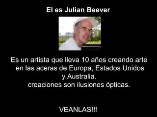 El es Julian Beever




Es un artista que lleva 10 años creando arte
 en las aceras de Europa, Estados Unidos
                 y Australia.
     creaciones son ilusiones ópticas.


               VEANLAS!!!
 