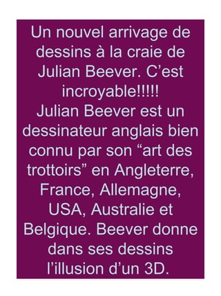 Un nouvel arrivage de dessins à la craie de Julian Beever. C’est incroyable!!!!! Julian Beever est un dessinateur anglais bien connu par son “art des trottoirs” en Angleterre, France, Allemagne, USA, Australie et Belgique. Beever donne dans ses dessins l’illusion d’un 3D.  