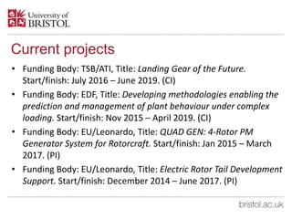 Current projects
• Funding Body: TSB/ATI, Title: Landing Gear of the Future.
Start/finish: July 2016 – June 2019. (CI)
• Funding Body: EDF, Title: Developing methodologies enabling the
prediction and management of plant behaviour under complex
loading. Start/finish: Nov 2015 – April 2019. (CI)
• Funding Body: EU/Leonardo, Title: QUAD GEN: 4-Rotor PM
Generator System for Rotorcraft. Start/finish: Jan 2015 – March
2017. (PI)
• Funding Body: EU/Leonardo, Title: Electric Rotor Tail Development
Support. Start/finish: December 2014 – June 2017. (PI)
 