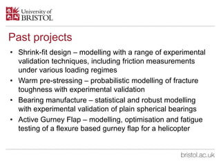 Past projects
• Shrink-fit design – modelling with a range of experimental
validation techniques, including friction measurements
under various loading regimes
• Warm pre-stressing – probabilistic modelling of fracture
toughness with experimental validation
• Bearing manufacture – statistical and robust modelling
with experimental validation of plain spherical bearings
• Active Gurney Flap – modelling, optimisation and fatigue
testing of a flexure based gurney flap for a helicopter
 