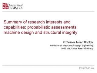 Summary of research interests and
capabilities: probabilistic assessments,
machine design and structural integrity
Professor Julian Booker
Professor of Mechanical Design Engineering
Solid Mechanics Research Group
 
