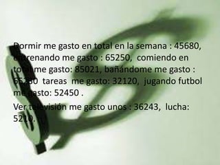 Dormir me gasto en total en la semana : 45680,
entrenando me gasto : 65250, comiendo en
total me gasto: 85021, bañándome me gasto :
65230 tareas me gasto: 32120, jugando futbol
me gasto: 52450 .
Ver televisión me gasto unos : 36243, lucha:
5210.
 