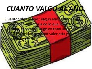 CUANTO VALGO AL AÑO.
Cuanto valgo al año : según mis cálculos
tomando la sumatoria de lo que invierten en mi
y en lo que compro valgo en total unos
3.650.230 millones ya por valer esta plata decidí
de no malgastarla .
 