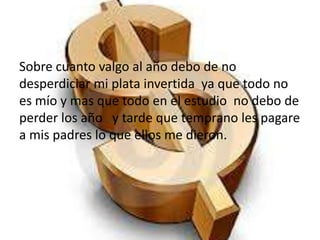 Sobre cuanto valgo al año debo de no
desperdiciar mi plata invertida ya que todo no
es mío y mas que todo en el estudio no debo de
perder los año y tarde que temprano les pagare
a mis padres lo que ellos me dieron.
 