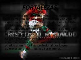 FORTALEZAS.
mi gran fortaleza por el momento es el futbol ya
que es mi gran sueño y una gran pasión y no espero
a que sea el mejor de todos y fortaleza en otro lado
también es que yo aprendo bien cuando nos
colocan practicas y por eso me di cuenta de que soy
bueno en matemáticas por que es una materia de
mucha concentración.
Mi gran gran sueño es el futbol y no pienso
echarme de para atrás en mi descubrí que yo
puedo ser un futbolista profesional por lo que
quiero es aprender mucho y ser el mejor.
 