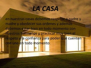 LA CASA
en nuestras casas debemos respetar a padre y
madre y obedecer sus ordenes y además
debemos estar bien en todo momento con
nuestros hermanos y practicar muy bien el
respeto y la confianza para poder que cuenten
con uno en todo momento.
 