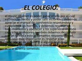 EL COLEGIO.
el mayor objetivo es poder ganar el año por el cual
estamos luchando y poder salir victorioso, debemos
apreciar el manual de convivencia respetándolo y
cumpliendo las normas, y debemos respetar en
todo momento y obedecer a los superiores en todo
caso a los profesores, también debemos de cumplir
con las tareas a esto le llamamos responsabilidad,
otro caso muy importante es respetar a los
compañeros de estudio y si alguno no lo hace
acceder esa información al director de grupo para
aclarar el tema sometido.
 