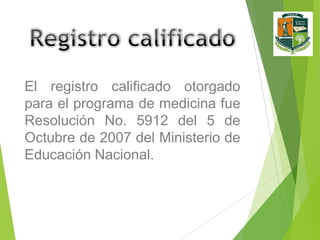 El registro calificado otorgado
para el programa de medicina fue
Resolución No. 5912 del 5 de
Octubre de 2007 del Ministerio de
Educación Nacional.

 