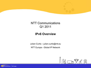 1 Proprietary and Confidential - © NTT Europe 2011
NTT Communications
Q1 2011
IPv6 Overview
Julian Curtis – julian.curtis@ntt.eu
NTT Europe - Global IP Network
 