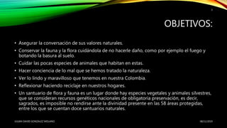 OBJETIVOS:
• Asegurar la conversación de sus valores naturales.
• Conservar la fauna y la flora cuidándola de no hacerle daño, como por ejemplo el fuego y
botando la basura al suelo.
• Cuidar las pocas especies de animales que habitan en estas.
• Hacer conciencia de lo mal que se hemos tratado la naturaleza.
• Ver lo lindo y maravilloso que tenemos en nuestra Colombia.
• Reflexionar haciendo reciclaje en nuestros hogares.
• Un santuario de flora y fauna es un lugar donde hay especies vegetales y animales silvestres,
que se consideran recursos genéticos nacionales de obligatoria preservación, es decir,
sagrados, es imposible no rendirse ante la divinidad presente en las 58 áreas protegidas,
entre los que se cuentan doce santuarios naturales.
08/11/2019JULIAN DAVID GONZALEZ MOLANO
3
 