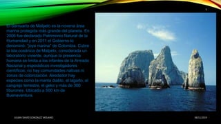 08/11/2019JULIAN DAVID GONZALEZ MOLANO
5
El Santuario de Malpelo es la novena área
marina protegida más grande del planeta. En
2006 fue declarado Patrimonio Natural de la
Humanidad y en 2011 el Gobierno lo
denominó: “joya marina” de Colombia. Cubre
la isla oceánica de Malpelo, considerada un
laboratorio viviente, aunque la presencia
humana se limita a los infantes de la Armada
Nacional y esporádicos investigadores
científicos; no hay comunidades nativas ni
zonas de colonización. Alrededor hay
especies como la manta diablo, el lagarto, el
cangrejo terrestre, el geko y más de 300
tiburones. Ubicado a 500 km de
Buenaventura.
 