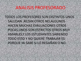 ANALISIS PROFESORADO
TODOS LOS PROFESORES SON DISTINTOS UNOS
SALUDAN ,REZAN OTROS NO,ALGUNOS
HACEN MUCHAS EVALUACIONES OTROS
POCAS,UNOS SON ESTRICTOS OTROS MUY
AMABLES,Y LOS ESTUDIANTES SABIENDO
TODO ESTO Y NO QUIERE TRABAJAR ES
PORQUE YA SABE SI LO REGAÑAN O NO.
 