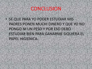 CONCLUSION
• SE QUE PARA YO PODER ESTUDIAR MIS
PADRES PONEN MUCHI DINERO Y QUE YO NO
PONGO NI UN PESO Y POR ESO DEBO
ESTUDIAR BIEN PARA GANARME SIQUIERA EL
PAPEL HIGIENICA.
 