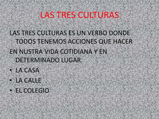 LAS TRES CULTURAS
LAS TRES CULTURAS ES UN VERBO DONDE
TODOS TENEMOS ACCIONES QUE HACER
EN NUSTRA VIDA COTIDIANA Y EN
DETERMINADO LUGAR.
• LA CASA
• LA CALLE
• EL COLEGIO
 