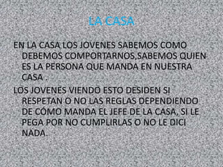 LA CASA
EN LA CASA LOS JOVENES SABEMOS COMO
DEBEMOS COMPORTARNOS,SABEMOS QUIEN
ES LA PERSONA QUE MANDA EN NUESTRA
CASA .
LOS JOVENES VIENDO ESTO DESIDEN SI
RESPETAN O NO LAS REGLAS DEPENDIENDO
DE CÓMO MANDA EL JEFE DE LA CASA, SI LE
PEGA POR NO CUMPLIRLAS O NO LE DICI
NADA.
 
