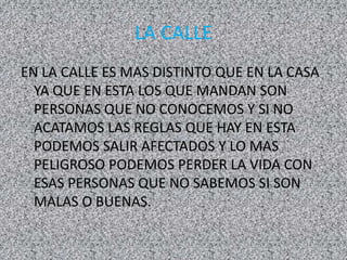LA CALLE
EN LA CALLE ES MAS DISTINTO QUE EN LA CASA
YA QUE EN ESTA LOS QUE MANDAN SON
PERSONAS QUE NO CONOCEMOS Y SI NO
ACATAMOS LAS REGLAS QUE HAY EN ESTA
PODEMOS SALIR AFECTADOS Y LO MAS
PELIGROSO PODEMOS PERDER LA VIDA CON
ESAS PERSONAS QUE NO SABEMOS SI SON
MALAS O BUENAS.
 
