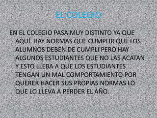 EL COLEGIO
EN EL COLEGIO PASA MUY DISTINTO YA QUE
AQUÍ HAY NORMAS QUE CUMPLIR QUE LOS
ALUMNOS DEBEN DE CUMPLI PERO HAY
ALGUNOS ESTUDIANTES QUE NO LAS ACATAN
Y ESTO LLEBA A QUE LOS ESTUDIANTES
TENGAN UN MAL COMPORTAMIENTO POR
QUERER HACER SUS PROPIAS NORMAS LO
QUE LO LLEVA A PERDER EL AÑO.
 