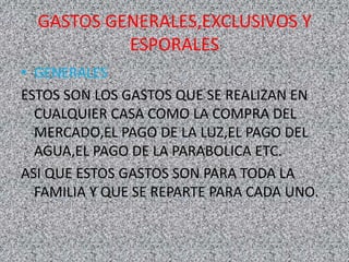 GASTOS GENERALES,EXCLUSIVOS Y
ESPORALES
• GENERALES
ESTOS SON LOS GASTOS QUE SE REALIZAN EN
CUALQUIER CASA COMO LA COMPRA DEL
MERCADO,EL PAGO DE LA LUZ,EL PAGO DEL
AGUA,EL PAGO DE LA PARABOLICA ETC.
ASI QUE ESTOS GASTOS SON PARA TODA LA
FAMILIA Y QUE SE REPARTE PARA CADA UNO.
 