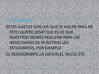 • EXCLUSIVOS
ESTOS GASTOS SON LOS QUE SE HACEN PARA MI
ESTO QUIERE DESIR QUE ES LO QUE
NUESTROS PADRES REALIZAN PARA LAS
NESECIDADES DE NUSOTROS LOS
ESTUDIANTES, POR EJEMPLO
EL DESODORANTE,LA LOCION,EL TALCO, ETC.
 