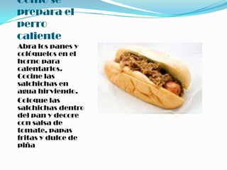 Como se prepara el perro calienteAbra los panes y colóquelos en el horno para calentarlos. Cocine las salchichas en agua hirviendo. Coloque las salchichas dentro del pan y decore con salsa de tomate, papas fritas y dulce de piña