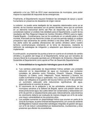 aplicación a la Ley 1523 de 2012 crear asociaciones de municipios, para poder
mejorar la capacidad de respuesta de las emergencias.
Finalmente, el Departamento requiere fortalecer las estrategias de apoyo y ayuda
humanitaria en presencia de desastres de origen natural.
Lo anterior, no puede verse desligado de los aspectos relacionados como ya se
advirtió, de los eventos asociados con el cambio climático, tema que se convierte
en un elemento transversal dentro del Plan de Desarrollo, por lo cual se ha
considerado realizar un análisis más detallado para el Departamento, a partir de los
resultados del Plan Regional Integral de Cambio Climático (PRICC) para la región
Capital Bogotá – Cundinamarca, que se ha constituido en un estudio piloto a nivel
mundial, financiado por las Naciones Unidas, el cual nos permite realizar un análisis
prospectivo bajo escenarios de cambio climático a los años 2040, 2070 y 2100 y
nos alerta sobre las posibles afectaciones del cambio climático sobre nuestro
territorio cundinamarqués orientando en la toma de decisiones, mediante la
definición de estrategias de mitigación y adaptación que debemos comenzar a
implementar.
A continuación, se presentan los puntos a tener en cuenta en el contexto de cambio
climático y la gestión del riesgo en el Departamento, temas que son tomados de
manera literal de la propuesta aportada por el Ministerio de Ambiente y Desarrollo
Sostenible al Departamento como aporte al Plan de Desarrollo Departamental:
1. Vulnerabilidad en la regulación hidrológica para el año 2050
a. “Los cambios potenciales de disponibilidad hídrica señalan una probable
reducción en la disponibilidad de agua en municipios que contienen
complejos de páramos como Fómeque, Choachí, Ubaque, Chipaque,
Cáqueza, La Calera, Junín, Villapinzón, Tausa, Nemocón y Suesca, los
cuales suministran el agua a quebradas, ríos y acueductos”. Estos cambios
deben ser reflejados en la gestión del recurso hídrico con el fin de garantizar
un suministro adecuado ante reducciones significativas del agua,
especialmente en eventos de sequía.
b. El crecimiento de la población y de las actividades productivas, en los
municipios cercanos a la Sabana de Bogotá, ejerce una presión sobre las
áreas productoras agua, las cuales deben ser conservadas y restauradas con
el fin de permitir un abastecimiento adecuado. Adicionalmente, esta dinámica
de crecimiento debería ser evaluada de manera integral con el fin de evitar
una mayor vulnerabilidad en los próximos años.
c. Los posibles aumentos en disponibilidad hídrica que ocurren en parte de la
zona de Sumapaz, la parte Oriental del Departamento y en zonas de vertiente
del Magdalena implican desarrollar estrategias integrales de gestión del agua
con el fin de reducir vulnerabilidad por deslizamientos, inundaciones y otras
presiones que afectan los ecosistemas.
 