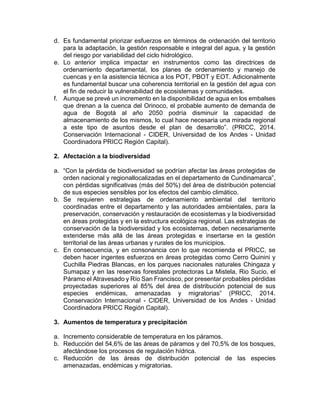 d. Es fundamental priorizar esfuerzos en términos de ordenación del territorio
para la adaptación, la gestión responsable e integral del agua, y la gestión
del riesgo por variabilidad del ciclo hidrológico.
e. Lo anterior implica impactar en instrumentos como las directrices de
ordenamiento departamental, los planes de ordenamiento y manejo de
cuencas y en la asistencia técnica a los POT, PBOT y EOT. Adicionalmente
es fundamental buscar una coherencia territorial en la gestión del agua con
el fin de reducir la vulnerabilidad de ecosistemas y comunidades.
f. Aunque se prevé un incremento en la disponibilidad de agua en los embalses
que drenan a la cuenca del Orinoco, el probable aumento de demanda de
agua de Bogotá al año 2050 podría disminuir la capacidad de
almacenamiento de los mismos, lo cual hace necesaria una mirada regional
a este tipo de asuntos desde el plan de desarrollo”. (PRICC, 2014.
Conservación Internacional - CIDER, Universidad de los Andes - Unidad
Coordinadora PRICC Región Capital).
2. Afectación a la biodiversidad
a. “Con la pérdida de biodiversidad se podrían afectar las áreas protegidas de
orden nacional y regionallocalizadas en el departamento de Cundinamarca”,
con pérdidas significativas (más del 50%) del área de distribución potencial
de sus especies sensibles por los efectos del cambio climático.
b. Se requieren estrategias de ordenamiento ambiental del territorio
coordinadas entre el departamento y las autoridades ambientales, para la
preservación, conservación y restauración de ecosistemas y la biodiversidad
en áreas protegidas y en la estructura ecológica regional. Las estrategias de
conservación de la biodiversidad y los ecosistemas, deben necesariamente
extenderse más allá de las áreas protegidas e insertarse en la gestión
territorial de las áreas urbanas y rurales de los municipios.
c. En consecuencia, y en consonancia con lo que recomienda el PRICC, se
deben hacer ingentes esfuerzos en áreas protegidas como Cerro Quinini y
Cuchilla Piedras Blancas, en los parques nacionales naturales Chingaza y
Sumapaz y en las reservas forestales protectoras La Mistela, Rio Sucio, el
Páramo el Atravesado y Río San Francisco, por presentar probables pérdidas
proyectadas superiores al 85% del área de distribución potencial de sus
especies endémicas, amenazadas y migratorias” (PRICC, 2014.
Conservación Internacional - CIDER, Universidad de los Andes - Unidad
Coordinadora PRICC Región Capital).
3. Aumentos de temperatura y precipitación
a. Incremento considerable de temperatura en los páramos.
b. Reducción del 54,6% de las áreas de páramos y del 70,5% de los bosques,
afectándose los procesos de regulación hídrica.
c. Reducción de las áreas de distribución potencial de las especies
amenazadas, endémicas y migratorias.
 