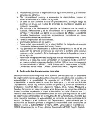 d. Probable reducción de la disponibilidad de agua en municipios que contienen
complejos de páramos.
e. Alta vulnerabilidad respecto a escenarios de disponibilidad hídrica en
terrenos dedicados a la producción agrícola.
f. En caso de que aumente el nivel de precipitaciones, el mayor riesgo se
identifica en áreas con niveles de amenaza de inundación ocupada por
población vulnerable.
g. Afectaciones a la biodiversidad, pérdida de infraestructura de servicios
públicos, edificaciones y de la funcionalidad de la prestación de dichos
servicios y movilidad, así como la presentación de efectos secundarios
paralelos (avalanchas, erosiones, socavaciones, remociones en masa,
desestabilización de excavaciones).
h. Pérdidas importantes de biodiversidad.
i. Disminución del agua en los suelos.
j. Puede existir una reducción en la disponibilidad de despacho de energía
proveniente de las represas de Chivor y Guavio.
k. Hay posibilidad de afectaciones a cuencas hidrográficas si no se da una
evaluación de contexto al momento de intervenir el territorio para construir
represas por la inundación de territorios potencialmente importantes para el
sector agrícola.
l. Reducción en la productividad de algunos cultivos importantes como la caña
panelera y la papa, los cuales se localizan en municipios donde se estiman
las mayores disminuciones en la disponibilidad hídrica como consecuencia
del cambio climático” (PRICC, 2014. Conservación Internacional - CIDER,
Universidad de los Andes - Unidad Coordinadora PRICC Región Capital).
4. Deslizamientos, inundaciones e incendios
El cambio climático tiene impactos en el aumento y la frecuencia de las amenazas
de origen hidrometeorológico, lo cual tiene relación con los elementos expuestos, la
vulnerabilidad y la sensibilidad. De acuerdo con el PRICC “(…) La mayor
vulnerabilidad a inundaciones la tienen los municipios con el más alto PIB del
Departamento, donde hay menores niveles de pobreza y donde se concentra la
producción industrial: Nemocón, Zipaquirá, Cogua, Chía, Funza, Mosquera y
Soacha. Así mismo, en estos municipios y los demás que se encuentran sobre las
áreas inundables se presenta la mayor vulnerabilidad sobre la infraestructura (…)
Frente a otras amenazas como las remociones en masa y la degradación del suelo,
se observa alta vulnerabilidad en la mayor parte de Cundinamarca, mientras que
para incendios forestales, la vulnerabilidad se concentra en los municipios de la
sabana de Bogotá y el occidente del Departamento, principalmente por la
abundancia de especies pirófilas y pirogénicas introducidas y las condiciones de
bosques secos y subxerofíticos” (PRICC, 2014. Conservación Internacional -
CIDER, Universidad de los Andes - Unidad Coordinadora PRICC Región Capital).
 