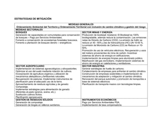 ESTRATEGIAS DE MITIGACIÓN
MEDIDAS GENERALES
Ordenamiento Ambiental del Territorio y Ordenamiento Territorial con inclusión de cambio climático y gestión del riesgo
MEDIDAS SECTORIALES
BOSQUES
Generación de capacidades en comunidades para conservación
de bosques – Pago por Servicios Ambientales.
Fomento a conservación de ecosistemas forestales boscosos.
Fomento a plantación de bosques dendro – energéticos.
SECTOR MINAS Y ENERGÍA
Producción de biodiesel, bioetanol, El Biodiesel es 100%
biodegradable, además reduce la contaminación. Las emisiones
netas de Dióxido de Carbono (CO2). La emisión de hollín se
reduce un 40 - 60% y las de hidrocarburos (HC) UN 10-50 %.
La emisión de Monóxido de Carbono (CO) se Reduce un 10-
50%.
Promoción de uso de vehículos eléctricos. Recuperación y usos
del metano provenientes de mina de carbón. Incentivar
sistemas de ahorro de energía en edificaciones.
Implementación de energías limpias para alumbrado público.
Masificación del gas domiciliario. Implementación sistemas de
ahorro de energía en calefactores y ventiladores.
SECTOR AGROPECUARIO
Implementación de sistemas agroecológicos y silvopastoriles.
Optimizar el uso del suelo mediante rotación de cultivos.
Incorporación de agricultura orgánica y utilización de
mecanismos alelopáticos y fertilizantes naturales.
Recuperación de pasturas. Implementar instrumentos de
planificación para el adecuado uso de la tierra.
Aprovechamiento de residuos agrícolas y de ganado:
Compostaje.
Implementar estrategias para alimentación de ganado
diferentes al pasto (granos, avena, etc.).
Sustitución cultivos ilícitos.
Planificación agropecuaria.
SECTOR INDUSTRIA
Generar estrategias de huella de carbono.
Fortalecimiento de empresas para enfrentar el cambio climático.
Construcción de empresas sostenibles e implementación de
mecanismos de adaptación y mitigación al cambio climático.
Renovación del parque automotor y promoción de transportes a
base de sistemas eléctricos.
Planificación de transporte masivo con tecnologías limpias.
GESTIÓN DE RESIDUOS SÓLIDOS
Generación de compostaje.
Generación de biogás en rellenos sanitarios.
INSTRUMENTOS ECONÓMICOS
Pago por Servicios Ambientales PSA.
Implementación de tasa compensatoria.
 