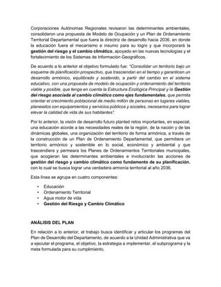 Corporaciones Autónomas Regionales revisaron las determinantes ambientales,
consolidaron una propuesta de Modelo de Ocupación y un Plan de Ordenamiento
Territorial Departamental que fuera la directriz de desarrollo hacia 2036, en donde
la educación fuera el mecanismo e insumo para su logro y que incorporará la
gestión del riesgo y el cambio climático, apoyado en las nuevas tecnologías y el
fortalecimiento de los Sistemas de Información Geográficos.
De acuerdo a lo anterior el objetivo formulado fue: “Consolidar un territorio bajo un
esquema de planificación prospectivo, que trasciendan en el tiempo y garanticen un
desarrollo armónico, equilibrado y sostenido, a partir del cambio en el sistema
educativo, con una propuesta de modelo de ocupación y ordenamiento del territorio
viable y posible, que tenga en cuenta la Estructura Ecológica Principal y la Gestión
del riesgo asociada al cambio climático como ejes fundamentales, que permita
orientar el crecimiento poblacional de medio millón de personas en lugares viables,
planeados con equipamientos y servicios públicos y sociales, necesarios para lograr
elevar la calidad de vida de sus habitantes”.
Por lo anterior, la visión de desarrollo futuro planteó retos importantes, en especial,
una educación acorde a las necesidades reales de la región, de la nación y de las
dinámicas globales, una organización del territorio de forma armónica, a través de
la construcción de un Plan de Ordenamiento Departamental, que permitiera un
territorio armónico y sostenible en lo social, económico y ambiental y que
trascendiera y permeara los Planes de Ordenamientos Territoriales municipales,
que acogieran las determinantes ambientales e involucrarán las acciones de
gestión del riesgo y cambio climático como fundamento de su planificación,
con lo cual se busca lograr una verdadera armonía territorial al año 2036.
Esta línea se agrupa en cuatro componentes:
• Educación
• Ordenamiento Territorial
• Agua motor de vida
• Gestión del Riesgo y Cambio Climático
ANÁLISIS DEL PLAN
En relación a lo anterior, el trabajo busca identificar y articular los programas del
Plan de Desarrollo del Departamento, de acuerdo a la Unidad Administrativa que va
a ejecutar el programa, el objetivo, la estrategia a implementar, el subprograma y la
meta formulada para su cumplimiento.
 