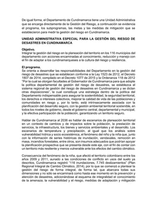 De igual forma, el Departamento de Cundinamarca tiene una Unidad Administrativa
que se encarga directamente de la Gestión del Riesgo, a continuación se evidencia
el programa, los subprogramas, las metas y las medidas de mitigación que se
establecieron para medir la gestión del riesgo en Cundinamarca.
UNIDAD ADMINISTRATIVA ESPECIAL PARA LA GESTIÓN DEL RIESGO DE
DESASTRES EN CUNDINAMARCA
Objetivo.
Integrar la gestión del riesgo en la planeación del territorio en los 116 municipios del
departamento con acciones encaminadas al conocimiento, reducción y manejo con
el fin de adaptar a los cundinamarqueses a la cultura del riesgo y resiliencia.
El programa.
Se orienta a desarrollar las responsabilidades del Departamento en la gestión del
riesgo de desastres que se establecen conforme a la Ley 1523 de 2012, el Decreto
1807 de 2014, compilado en el Decreto 1077 de 2015 y la Ordenanza 118 de 2012
“Por la cual se otorgan facultades al Gobernador de Cundinamarca para que adopte
la política departamental de gestión del riesgo de desastres, se establezca el
sistema regional de gestión del riesgo de desastres en Cundinamarca y se dictan
otras disposiciones”, la cual constituye una estrategia dentro de la política del
Departamento indispensable para asegurar la sostenibilidad, la seguridad territorial,
los derechos e intereses colectivos, mejorar la calidad de vida de las poblaciones y
comunidades en riesgo y, por lo tanto, está intrínsecamente asociada con la
planificación del desarrollo seguro, con la gestión ambiental territorial sostenible, en
todos los niveles de gobierno, desde el gobierno central, departamental y municipal,
y la efectiva participación de la población, garantizando un territorio seguro.
Hablar de Cundinamarca al 2036 es hablar de escenarios de planeación territorial
en un contexto de cambios y de impactos sobre la población, la prestación de
servicios, la infraestructura, los bienes y servicios ambientales y el desarrollo. Los
escenarios de temperatura y precipitación, al igual que los análisis sobre
vulnerabilidad hídrica y socio ecosistémica, el fenómeno del niño y la niña que, junto
con la información de series históricas de inundación, vendavales, remoción en
masa, incendios forestales, entre otros, son insumos adecuados que podrían apoyar
la planificación prospectiva que se presenta desde este eje, con el fin de contar con
un territorio más resiliente y menos vulnerable ante los efectos del cambio climático.
Consecuencia del fenómeno de la niña, que afectó el territorio colombiano entre los
años 2009 y 2011, aunado a las condiciones de conflicto en usos del suelo ya
descritos, Cundinamarca registró “116 inundaciones, 7.745 deslizamientos” (Plan
Regional Integral de Cambio Climático, 2014), por lo que se comenzó a plantear la
gestión del riesgo de forma integral, de forma tal, que abarcara todas sus
dimensiones y no sólo se encaminará como hasta ese momento en la prevención y
atención de desastres, adicionándose al esquema de integralidad el conocimiento
de la amenaza, la vulnerabilidad y el riesgo, medidas de adaptación y mitigación
 