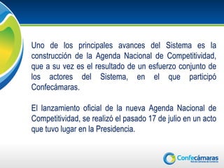 Uno de los principales avances del Sistema es la
construcción de la Agenda Nacional de Competitividad,
que a su vez es el resultado de un esfuerzo conjunto de
los actores del Sistema, en el que participó
Confecámaras.

El lanzamiento oficial de la nueva Agenda Nacional de
Competitividad, se realizó el pasado 17 de julio en un acto
que tuvo lugar en la Presidencia.
 