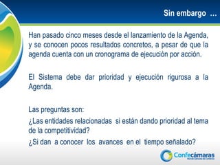 Sin embargo …

Han pasado cinco meses desde el lanzamiento de la Agenda,
y se conocen pocos resultados concretos, a pesar de que la
agenda cuenta con un cronograma de ejecución por acción.

El Sistema debe dar prioridad y ejecución rigurosa a la
Agenda.

Las preguntas son:
¿Las entidades relacionadas si están dando prioridad al tema
de la competitividad?
¿Si dan a conocer los avances en el tiempo señalado?
 