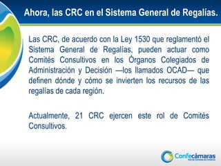 Ahora, las CRC en el Sistema General de Regalías.

 Las CRC, de acuerdo con la Ley 1530 que reglamentó el
 Sistema General de Regalías, pueden actuar como
 Comités Consultivos en los Órganos Colegiados de
 Administración y Decisión —los llamados OCAD— que
 definen dónde y cómo se invierten los recursos de las
 regalías de cada región.

 Actualmente, 21 CRC ejercen este rol de Comités
 Consultivos.
 