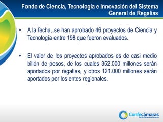 Fondo de Ciencia, Tecnología e Innovación del Sistema
                                   General de Regalías

• A la fecha, se han aprobado 46 proyectos de Ciencia y
  Tecnología entre 198 que fueron evaluados.

• El valor de los proyectos aprobados es de casi medio
  billón de pesos, de los cuales 352.000 millones serán
  aportados por regalías, y otros 121.000 millones serán
  aportados por los entes regionales.
 