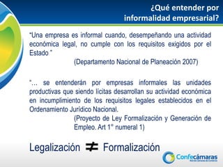 ¿Qué entender por
                                 informalidad empresarial?
“Una empresa es informal cuando, desempeñando una actividad
económica legal, no cumple con los requisitos exigidos por el
Estado ”
              (Departamento Nacional de Planeación 2007)

“… se entenderán por empresas informales las unidades
productivas que siendo lícitas desarrollan su actividad económica
en incumplimiento de los requisitos legales establecidos en el
Ordenamiento Jurídico Nacional.
               (Proyecto de Ley Formalización y Generación de
               Empleo. Art 1° numeral 1)

Legalización              Formalización
 