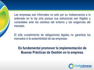 Las empresas son informales no solo por su inobservancia a lo
ordenado en la ley sino porque sus estructuras son frágiles y
vulnerables ante los cambios del entorno y las exigencias del
mercado.

El sólo cumplimiento de obligaciones legales no garantiza los
mercados ni la sostenibilidad de las empresas.


   Es fundamental promover la implementación de
    Buenas Prácticas de Gestión en la empresa.
 
