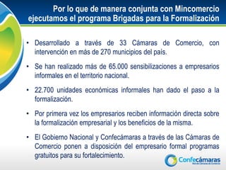 Por lo que de manera conjunta con Mincomercio
ejecutamos el programa Brigadas para la Formalización

• Desarrollado a través de 33 Cámaras de Comercio, con
  intervención en más de 270 municipios del país.
• Se han realizado más de 65.000 sensibilizaciones a empresarios
  informales en el territorio nacional.
• 22.700 unidades económicas informales han dado el paso a la
  formalización.
• Por primera vez los empresarios reciben información directa sobre
  la formalización empresarial y los beneficios de la misma.
• El Gobierno Nacional y Confecámaras a través de las Cámaras de
  Comercio ponen a disposición del empresario formal programas
  gratuitos para su fortalecimiento.
 