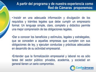 A partir del programa y de nuestra experiencia como
                         Red de Cámaras proponemos:

• Insistir en una adecuada información y divulgación de los
requisitos y trámites legales que debe cumplir un empresario
formal. Un lenguaje simple, claro, completo y didáctico permite
una mejor comprensión de las obligaciones legales.

•Dar a conocer los beneficios y estímulos, legales y extralegales,
que se conceden a aquellas empresas que cumplen con sus
obligaciones de ley, y ejecutan conductas y prácticas adecuadas
en desarrollo de su actividad empresarial.

•Entender que la formalización empresarial y laboral no es sólo
tarea del sector público: privados, academia, y sociedad en
general tienen un serio compromiso.
 