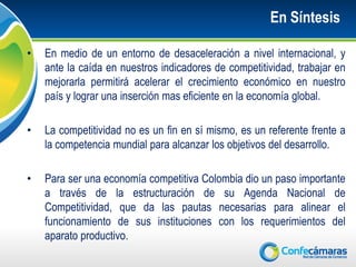 En Síntesis

•   En medio de un entorno de desaceleración a nivel internacional, y
    ante la caída en nuestros indicadores de competitividad, trabajar en
    mejorarla permitirá acelerar el crecimiento económico en nuestro
    país y lograr una inserción mas eficiente en la economía global.

•   La competitividad no es un fin en sí mismo, es un referente frente a
    la competencia mundial para alcanzar los objetivos del desarrollo.

•   Para ser una economía competitiva Colombia dio un paso importante
    a través de la estructuración de su Agenda Nacional de
    Competitividad, que da las pautas necesarias para alinear el
    funcionamiento de sus instituciones con los requerimientos del
    aparato productivo.
 